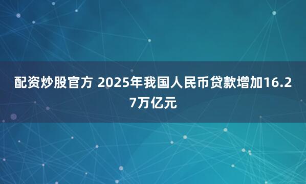 配资炒股官方 2025年我国人民币贷款增加16.27万亿元