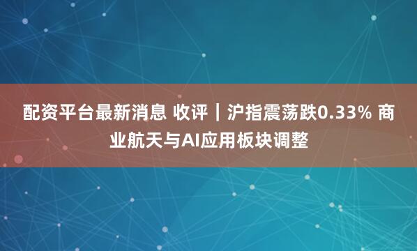 配资平台最新消息 收评｜沪指震荡跌0.33% 商业航天与AI应用板块调整