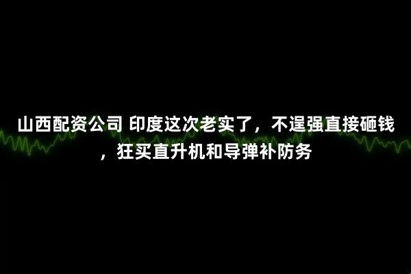 山西配资公司 印度这次老实了,不逞强直接砸钱,狂买直升机和导弹补防务