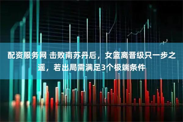 配资服务网 击败南苏丹后,女篮离晋级只一步之遥,若出局需满足3个极端条件